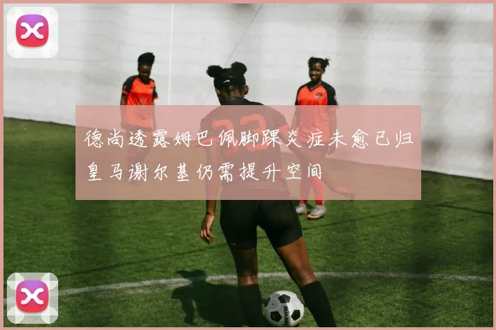 德尚透露姆巴佩脚踝炎症未愈已归皇马谢尔基仍需提升空间