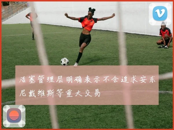 活塞管理层明确表示不会追求安东尼戴维斯等重大交易