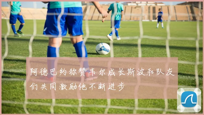阿德巴约称赞韦尔成长斯波和队友们共同激励他不断进步