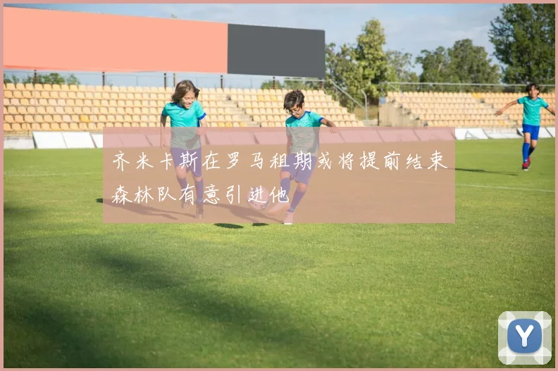 齐米卡斯在罗马租期或将提前结束森林队有意引进他