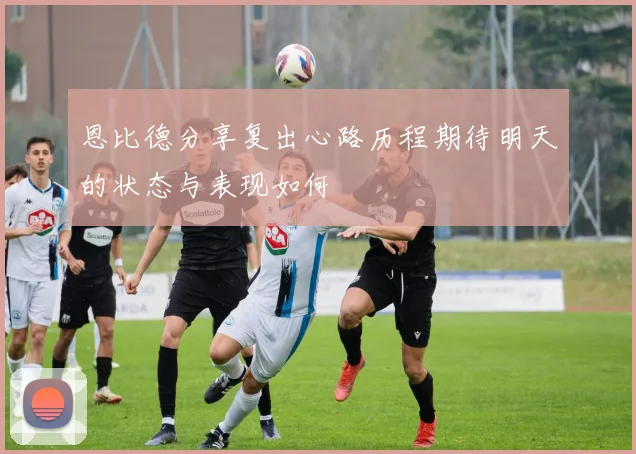恩比德分享复出心路历程期待明天的状态与表现如何