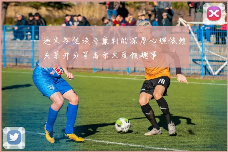 迪文岑佐谈与康利的深厚心理依赖关系并分享高尔夫度假趣事