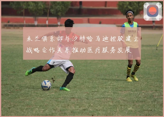 米兰俱乐部与沙特哈马迪控股建立战略合作关系推动医疗服务发展