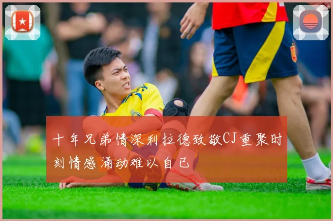十年兄弟情深利拉德致敬CJ重聚时刻情感涌动难以自已