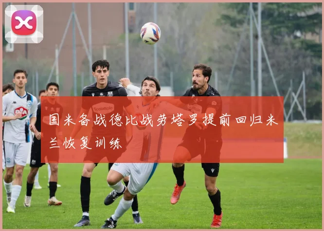 国米备战德比战劳塔罗提前回归米兰恢复训练