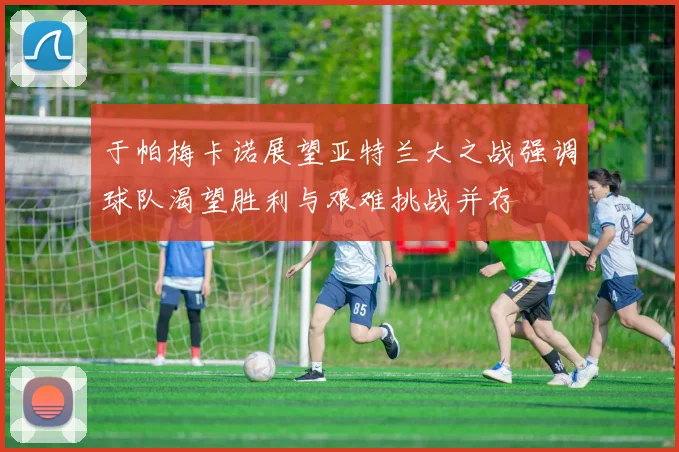 于帕梅卡诺展望亚特兰大之战强调球队渴望胜利与艰难挑战并存