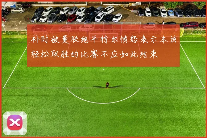 补时被曼联绝平特尔愤怒表示本该轻松取胜的比赛不应如此结束
