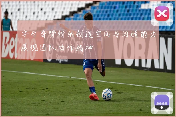 字母哥赞特纳创造空间与沟通能力展现团队协作精神