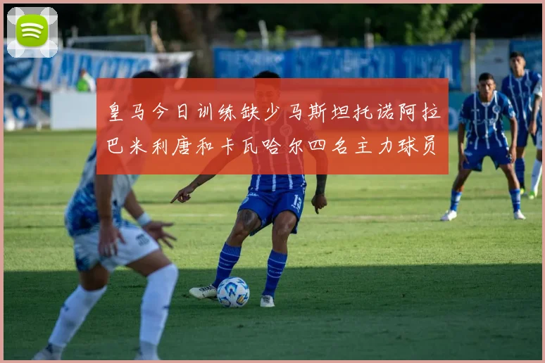 皇马今日训练缺少马斯坦托诺阿拉巴米利唐和卡瓦哈尔四名主力球员