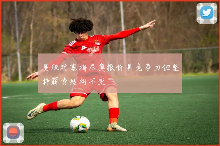 曼联对塞梅尼奥报价具竞争力但坚持薪资结构不变