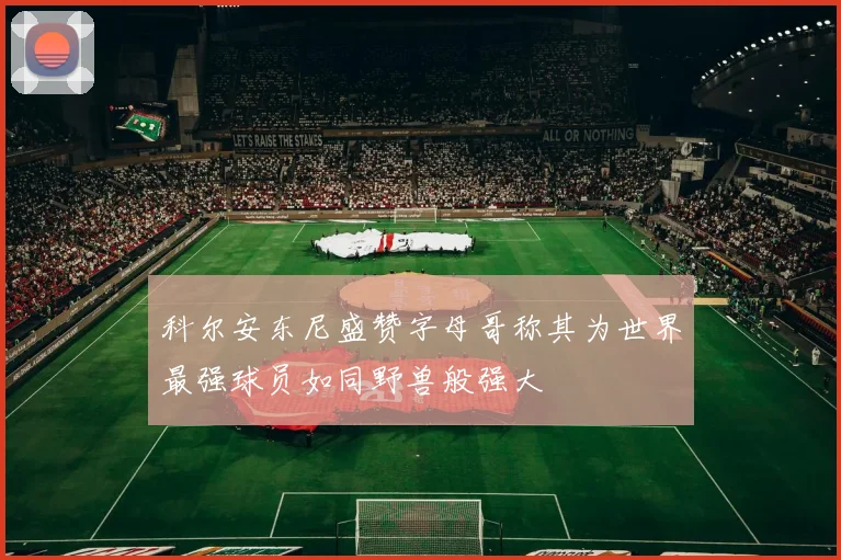 科尔安东尼盛赞字母哥称其为世界最强球员如同野兽般强大