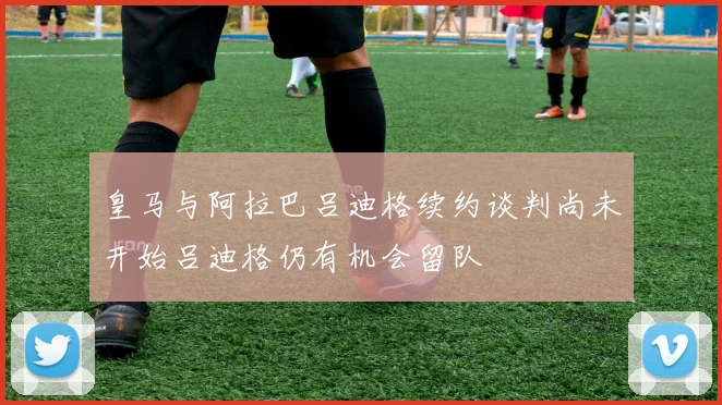 皇马与阿拉巴吕迪格续约谈判尚未开始吕迪格仍有机会留队