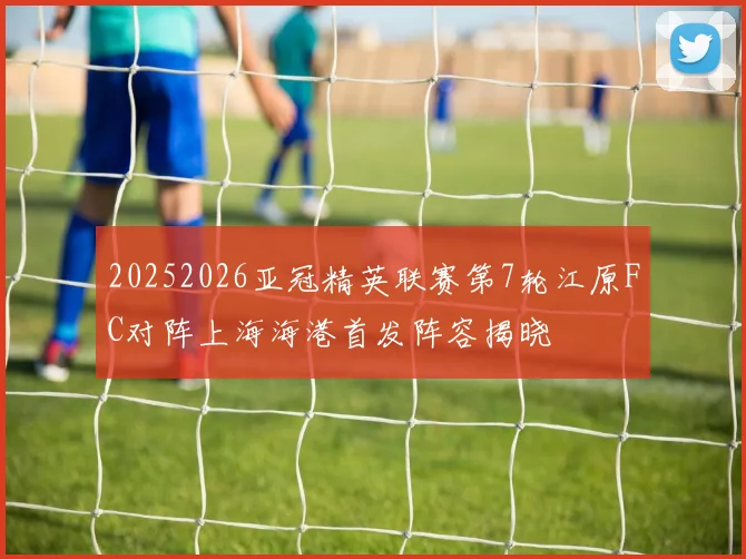 20252026亚冠精英联赛第7轮江原FC对阵上海海港首发阵容揭晓