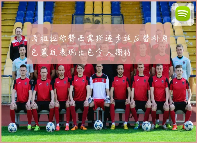 马祖拉称赞西蒙斯逐步适应替补角色最近表现出色令人期待