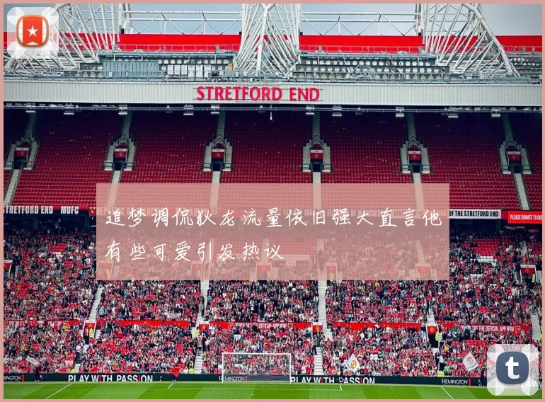 追梦调侃狄龙流量依旧强大直言他有些可爱引发热议